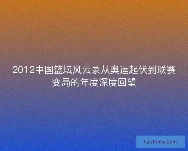 2012中国篮坛风云录从奥运起伏到联赛变局的年度深度回望
