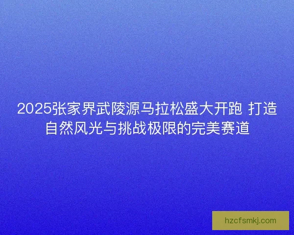 2025张家界武陵源马拉松盛大开跑 打造自然风光与挑战极限的完美赛道