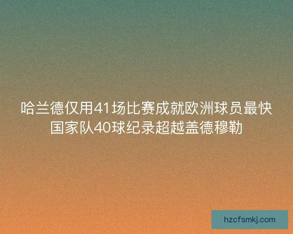 哈兰德仅用41场比赛成就欧洲球员最快国家队40球纪录超越盖德穆勒