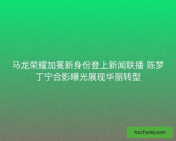 马龙荣耀加冕新身份登上新闻联播 陈梦丁宁合影曝光展现华丽转型