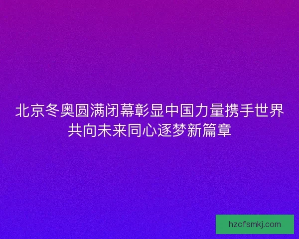 北京冬奥圆满闭幕彰显中国力量携手世界共向未来同心逐梦新篇章 北京冬奥圆满闭幕彰显中国力量携手世界共向未来同心逐梦新篇章