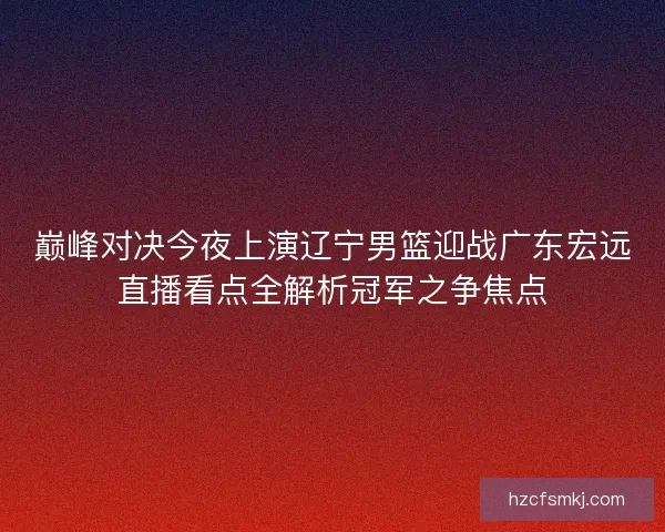 巅峰对决今夜上演辽宁男篮迎战广东宏远直播看点全解析冠军之争焦点