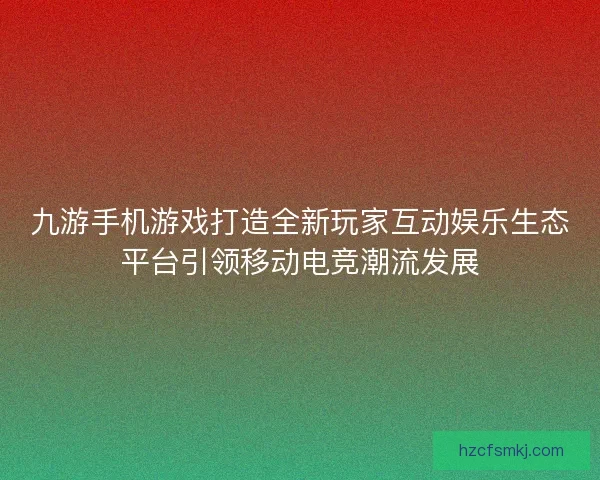 九游手机游戏打造全新玩家互动娱乐生态平台引领移动电竞潮流发展