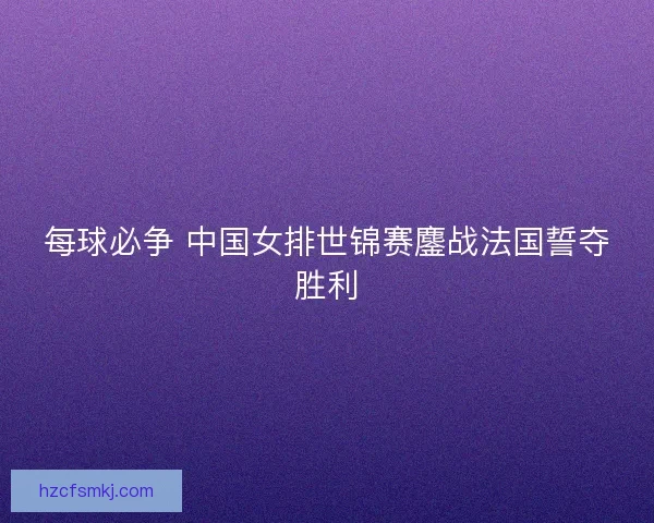 每球必争 中国女排世锦赛鏖战法国誓夺胜利