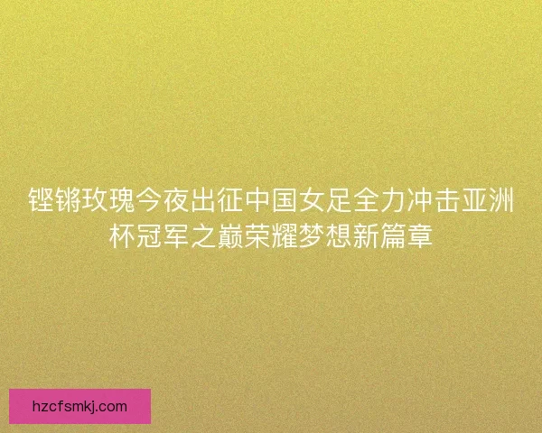 铿锵玫瑰今夜出征中国女足全力冲击亚洲杯冠军之巅荣耀梦想新篇章