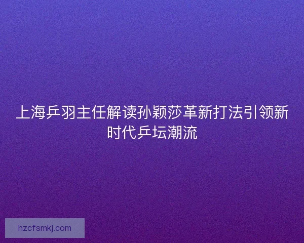上海乒羽主任解读孙颖莎革新打法引领新时代乒坛潮流