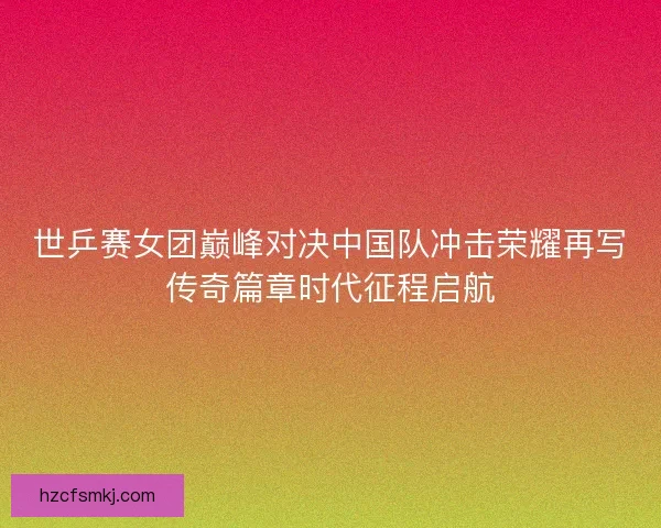 世乒赛女团巅峰对决中国队冲击荣耀再写传奇篇章时代征程启航
