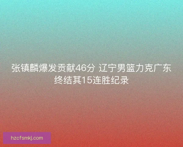 张镇麟爆发贡献46分 辽宁男篮力克广东终结其15连胜纪录 张镇麟爆发贡献46分 辽宁男篮力克广东终结其15连胜纪录
