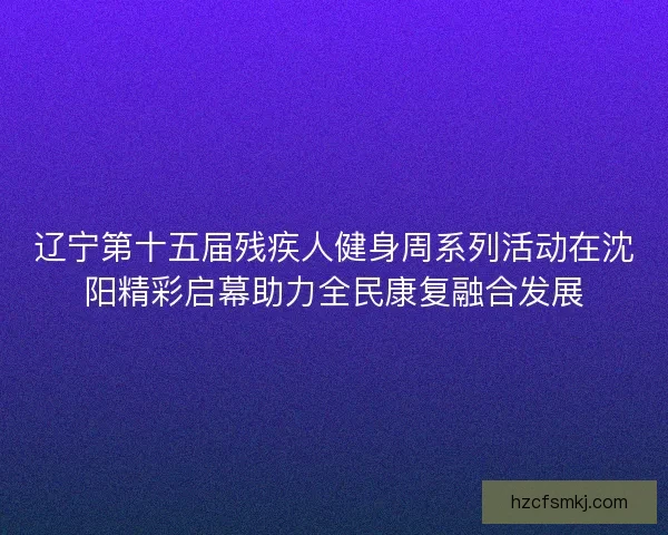 辽宁第十五届残疾人健身周系列活动在沈阳精彩启幕助力全民康复融合发展 辽宁第十五届残疾人健身周系列活动在沈阳精彩启幕助力全民康复融合发展