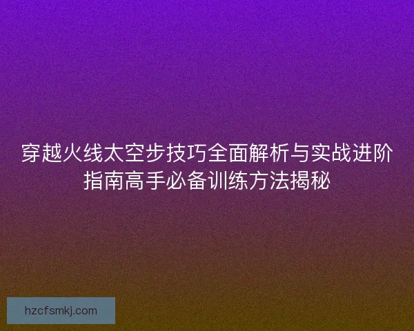 穿越火线太空步技巧全面解析与实战进阶指南高手必备训练方法揭秘 穿越火线太空步技巧全面解析与实战进阶指南高手必备训练方法揭秘
