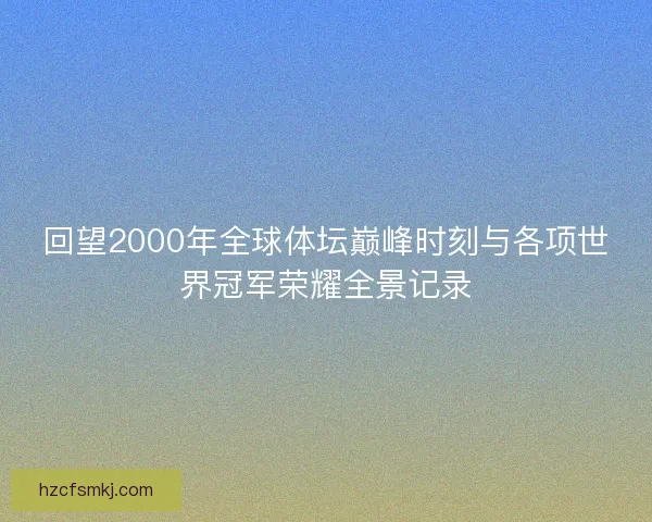 回望2000年全球体坛巅峰时刻与各项世界冠军荣耀全景记录