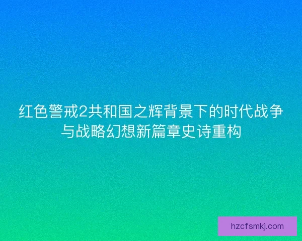 红色警戒2共和国之辉背景下的时代战争与战略幻想新篇章史诗重构 红色警戒2共和国之辉背景下的时代战争与战略幻想新篇章史诗重构