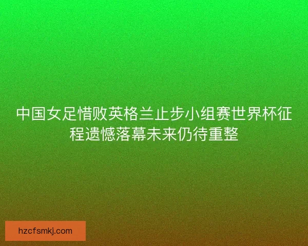 中国女足惜败英格兰止步小组赛世界杯征程遗憾落幕未来仍待重整
