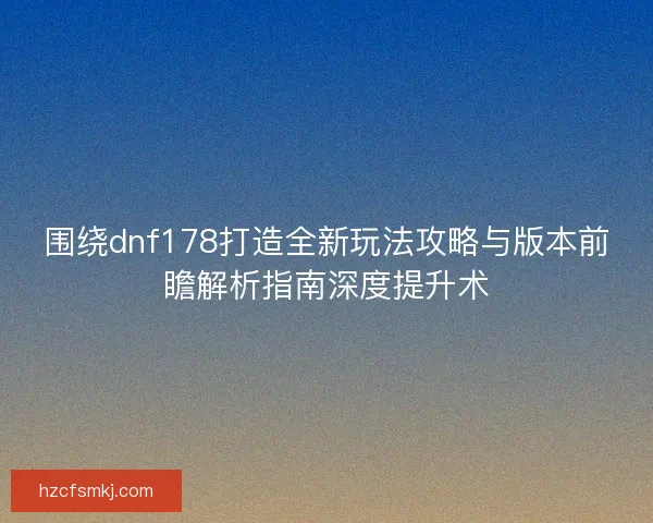 围绕dnf178打造全新玩法攻略与版本前瞻解析指南深度提升术 围绕dnf178打造全新玩法攻略与版本前瞻解析指南深度提升术