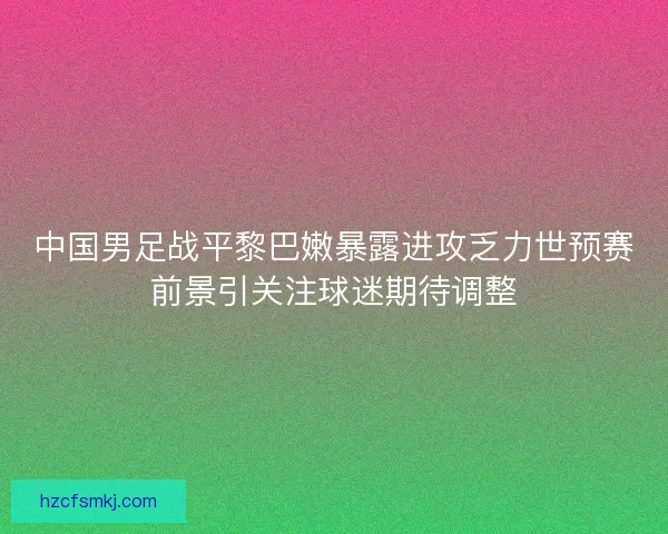 中国男足战平黎巴嫩暴露进攻乏力世预赛前景引关注球迷期待调整