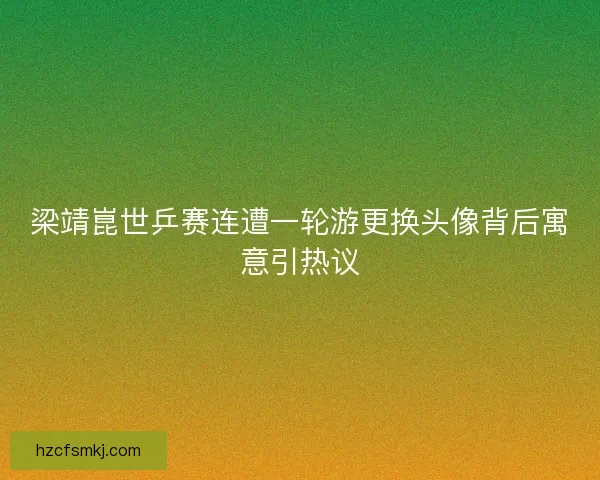 梁靖崑世乒赛连遭一轮游更换头像背后寓意引热议 梁靖崑世乒赛连遭一轮游更换头像背后寓意引热议