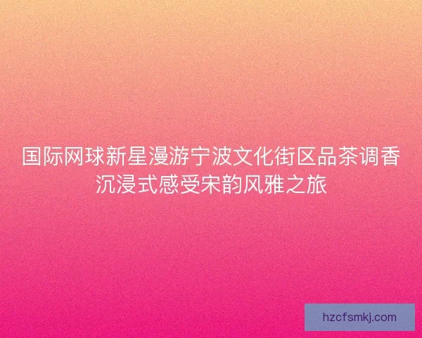 国际网球新星漫游宁波文化街区品茶调香沉浸式感受宋韵风雅之旅 国际网球新星漫游宁波文化街区品茶调香沉浸式感受宋韵风雅之旅