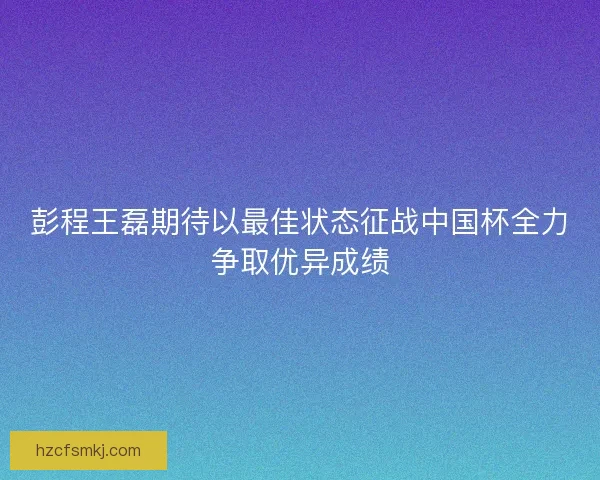 彭程王磊期待以最佳状态征战中国杯全力争取优异成绩 彭程王磊期待以最佳状态征战中国杯全力争取优异成绩