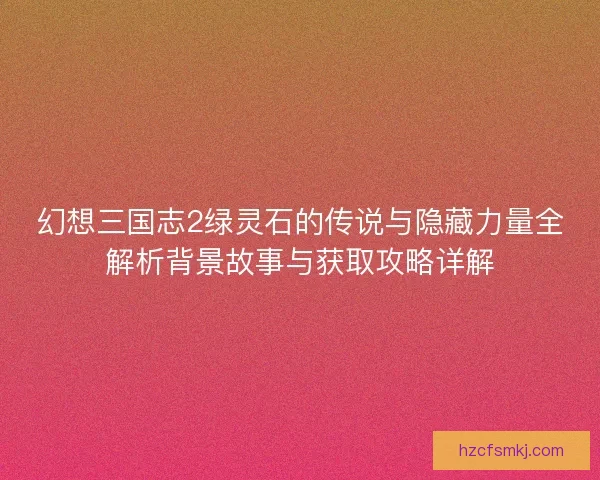 幻想三国志2绿灵石的传说与隐藏力量全解析背景故事与获取攻略详解